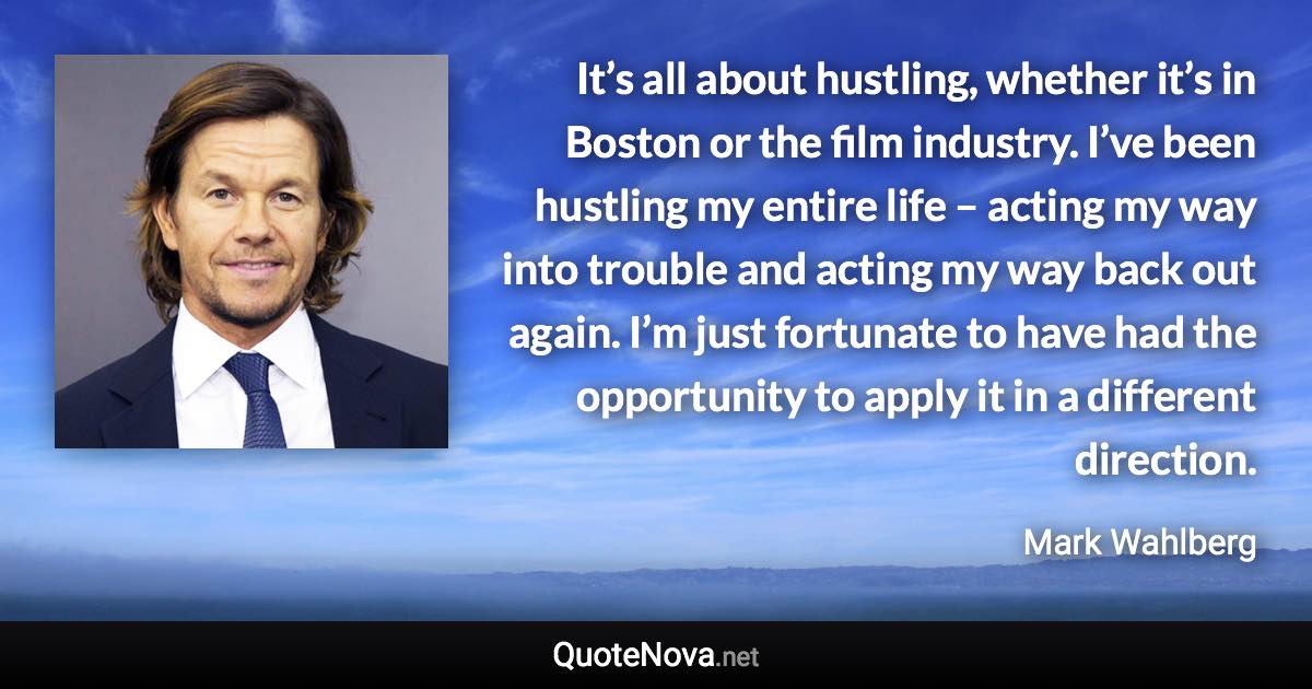It’s all about hustling, whether it’s in Boston or the film industry. I’ve been hustling my entire life – acting my way into trouble and acting my way back out again. I’m just fortunate to have had the opportunity to apply it in a different direction. - Mark Wahlberg quote