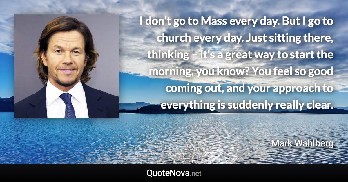 I don’t go to Mass every day. But I go to church every day. Just sitting there, thinking – it’s a great way to start the morning, you know? You feel so good coming out, and your approach to everything is suddenly really clear. - Mark Wahlberg quote