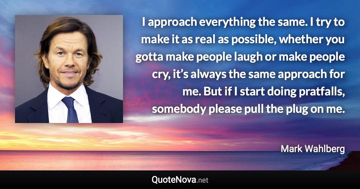 I approach everything the same. I try to make it as real as possible, whether you gotta make people laugh or make people cry, it’s always the same approach for me. But if I start doing pratfalls, somebody please pull the plug on me. - Mark Wahlberg quote