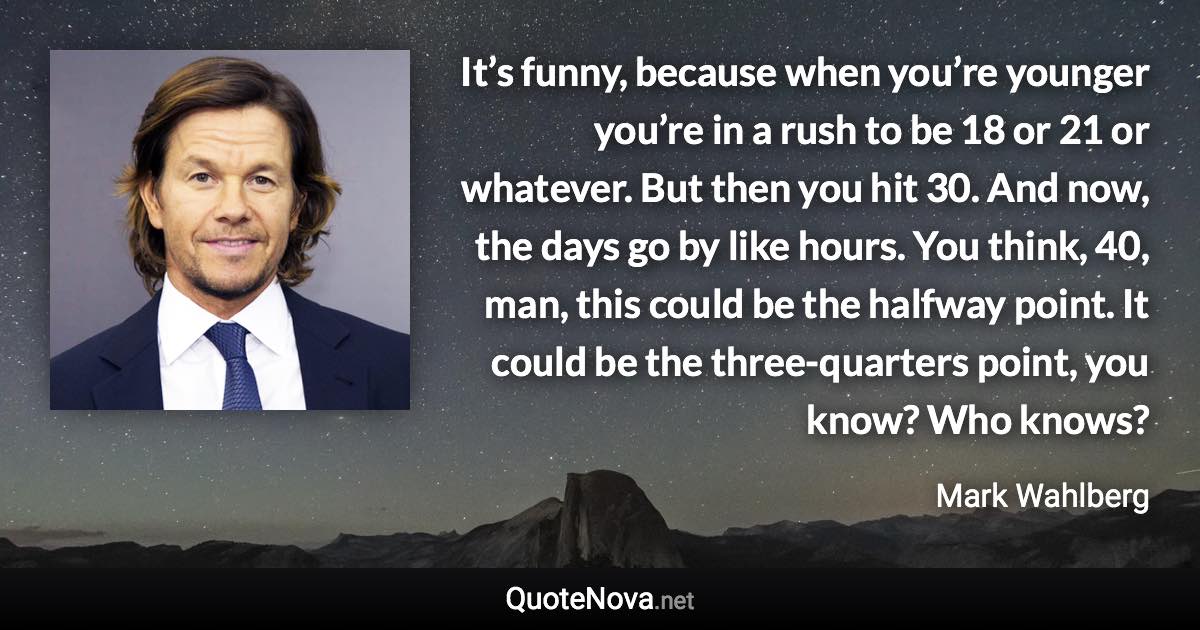 It’s funny, because when you’re younger you’re in a rush to be 18 or 21 or whatever. But then you hit 30. And now, the days go by like hours. You think, 40, man, this could be the halfway point. It could be the three-quarters point, you know? Who knows? - Mark Wahlberg quote