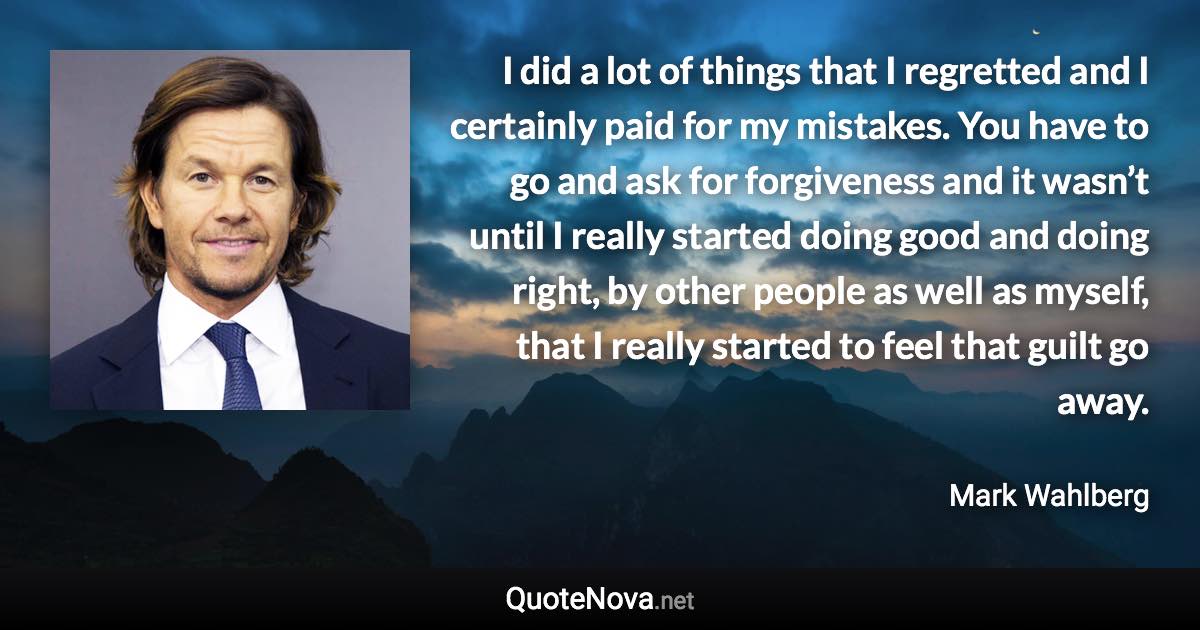 I did a lot of things that I regretted and I certainly paid for my mistakes. You have to go and ask for forgiveness and it wasn’t until I really started doing good and doing right, by other people as well as myself, that I really started to feel that guilt go away. - Mark Wahlberg quote