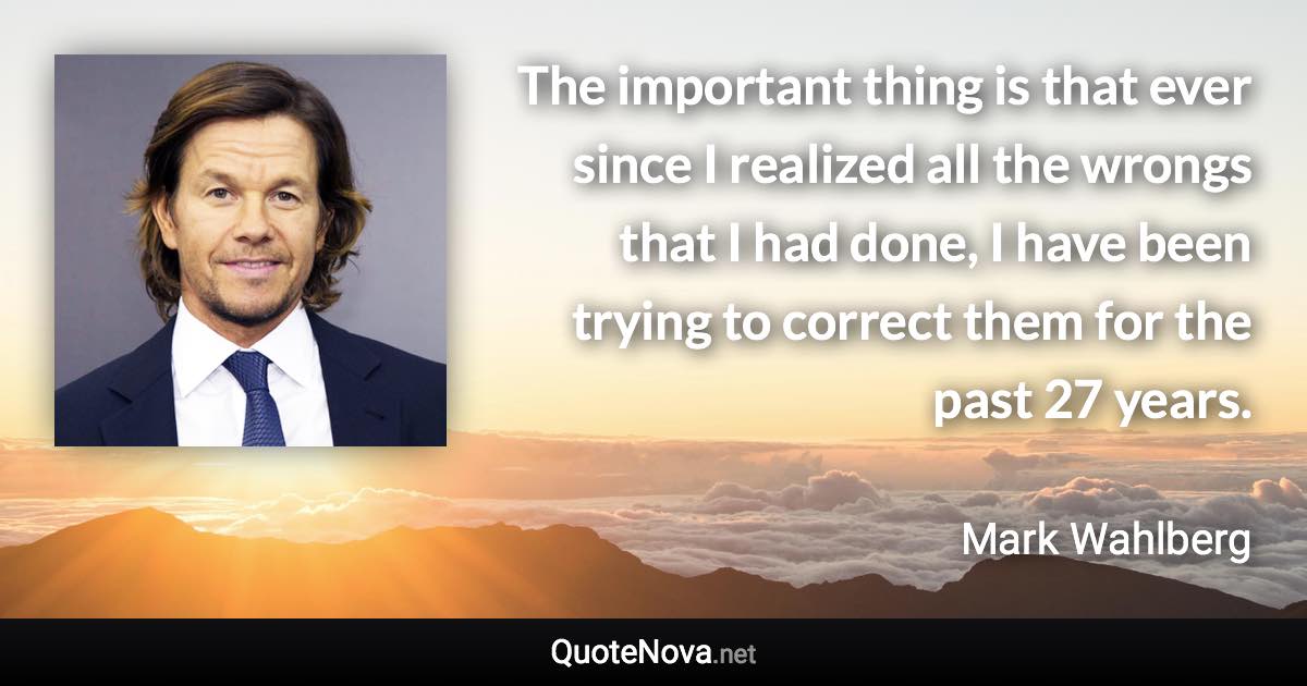 The important thing is that ever since I realized all the wrongs that I had done, I have been trying to correct them for the past 27 years. - Mark Wahlberg quote