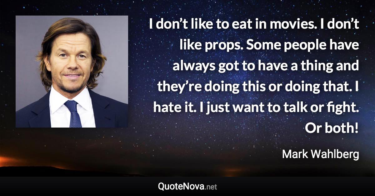 I don’t like to eat in movies. I don’t like props. Some people have always got to have a thing and they’re doing this or doing that. I hate it. I just want to talk or fight. Or both! - Mark Wahlberg quote