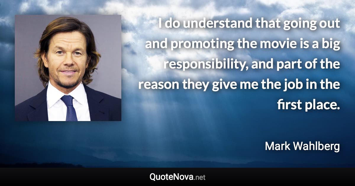 I do understand that going out and promoting the movie is a big responsibility, and part of the reason they give me the job in the first place. - Mark Wahlberg quote