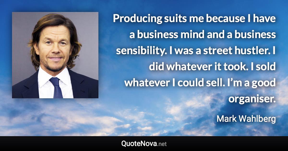 Producing suits me because I have a business mind and a business sensibility. I was a street hustler. I did whatever it took. I sold whatever I could sell. I’m a good organiser. - Mark Wahlberg quote