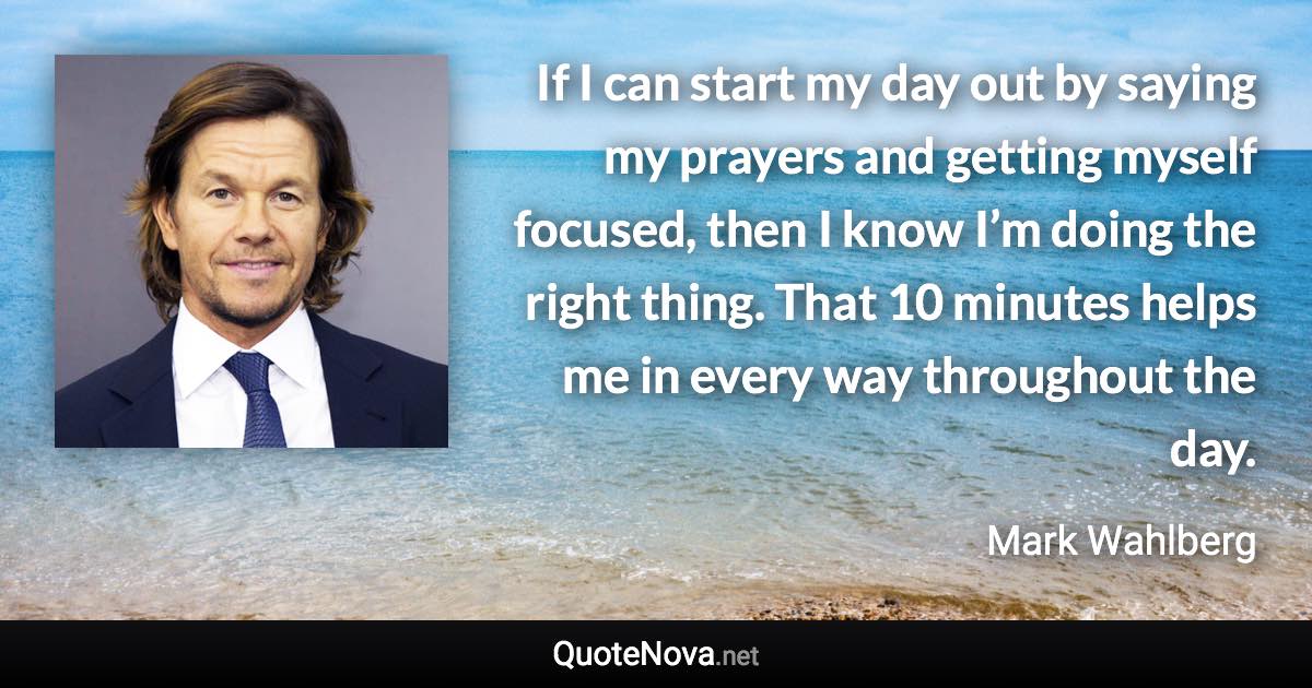 If I can start my day out by saying my prayers and getting myself focused, then I know I’m doing the right thing. That 10 minutes helps me in every way throughout the day. - Mark Wahlberg quote
