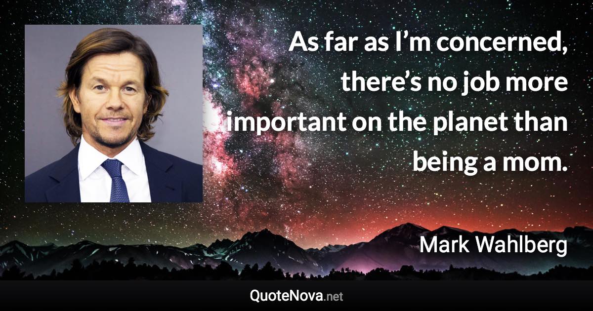 As far as I’m concerned, there’s no job more important on the planet than being a mom. - Mark Wahlberg quote