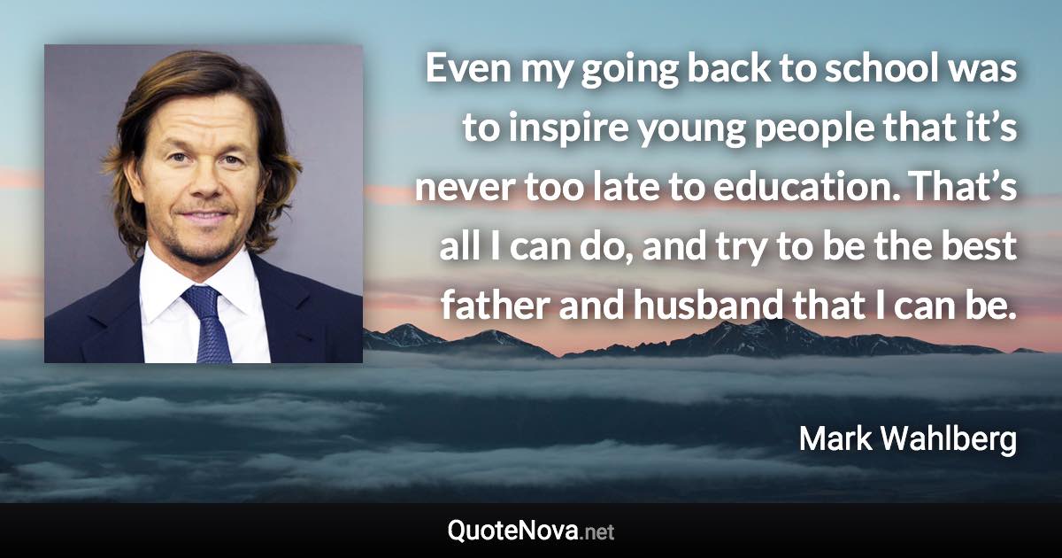 Even my going back to school was to inspire young people that it’s never too late to education. That’s all I can do, and try to be the best father and husband that I can be. - Mark Wahlberg quote