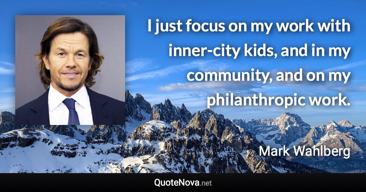 I just focus on my work with inner-city kids, and in my community, and on my philanthropic work. - Mark Wahlberg quote