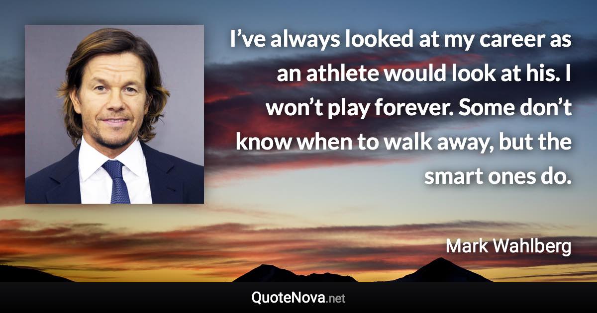 I’ve always looked at my career as an athlete would look at his. I won’t play forever. Some don’t know when to walk away, but the smart ones do. - Mark Wahlberg quote