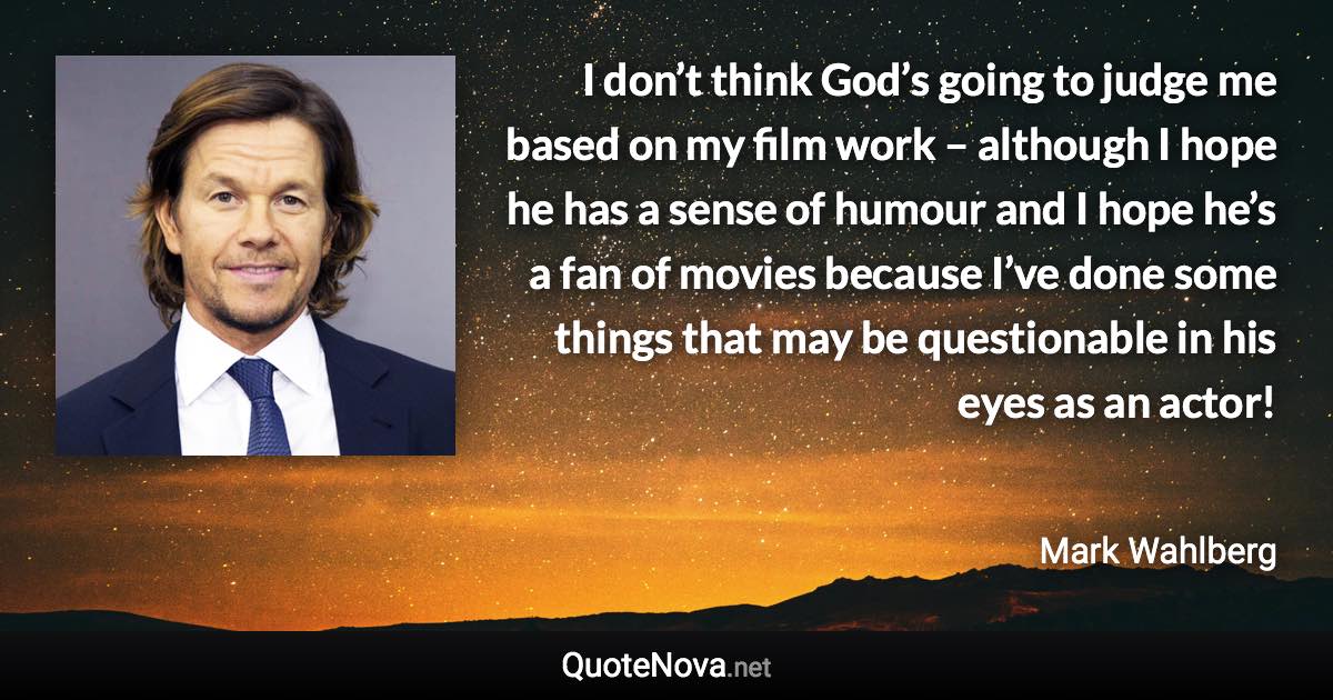 I don’t think God’s going to judge me based on my film work – although I hope he has a sense of humour and I hope he’s a fan of movies because I’ve done some things that may be questionable in his eyes as an actor! - Mark Wahlberg quote