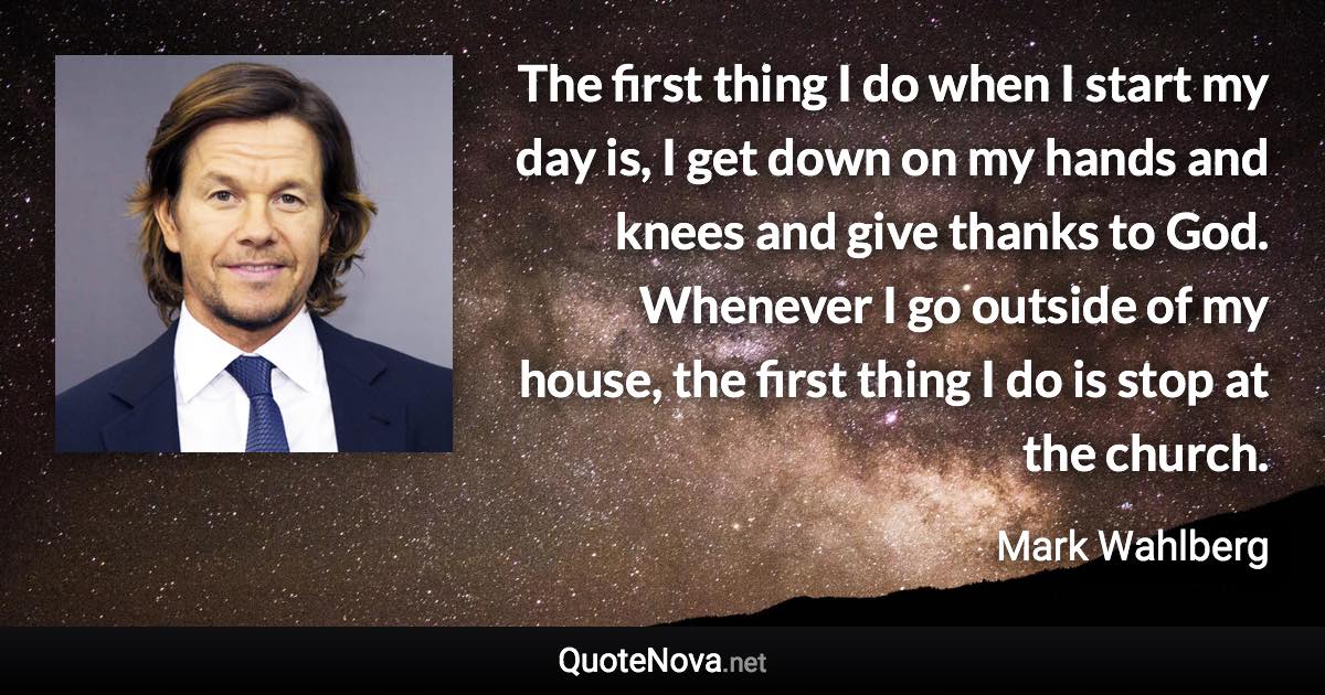 The first thing I do when I start my day is, I get down on my hands and knees and give thanks to God. Whenever I go outside of my house, the first thing I do is stop at the church. - Mark Wahlberg quote