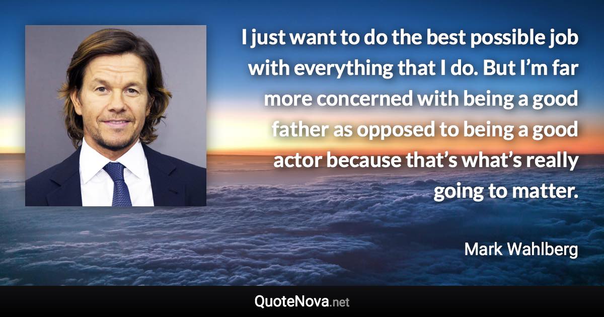 I just want to do the best possible job with everything that I do. But I’m far more concerned with being a good father as opposed to being a good actor because that’s what’s really going to matter. - Mark Wahlberg quote