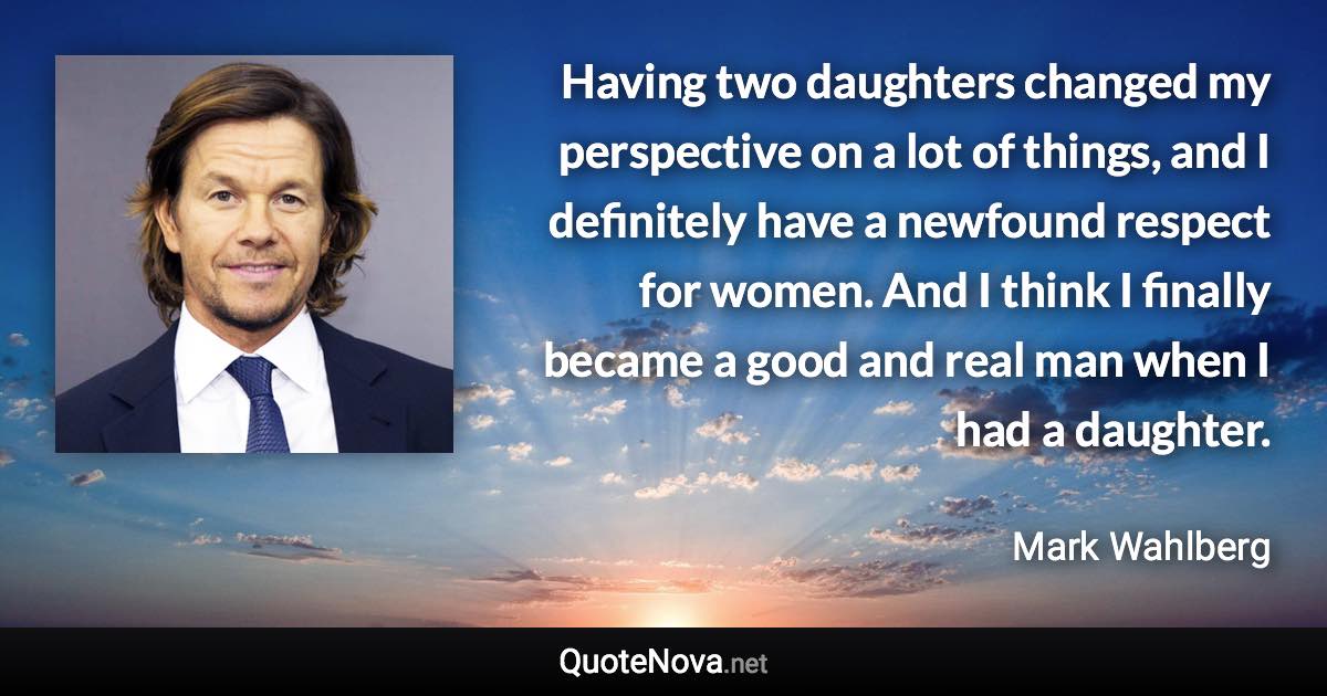 Having two daughters changed my perspective on a lot of things, and I definitely have a newfound respect for women. And I think I finally became a good and real man when I had a daughter. - Mark Wahlberg quote