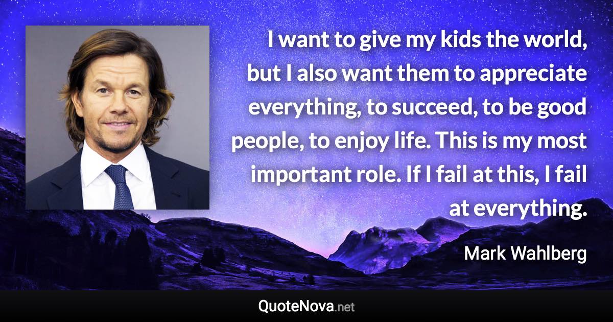 I want to give my kids the world, but I also want them to appreciate everything, to succeed, to be good people, to enjoy life. This is my most important role. If I fail at this, I fail at everything. - Mark Wahlberg quote