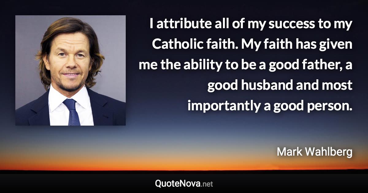 I attribute all of my success to my Catholic faith. My faith has given me the ability to be a good father, a good husband and most importantly a good person. - Mark Wahlberg quote