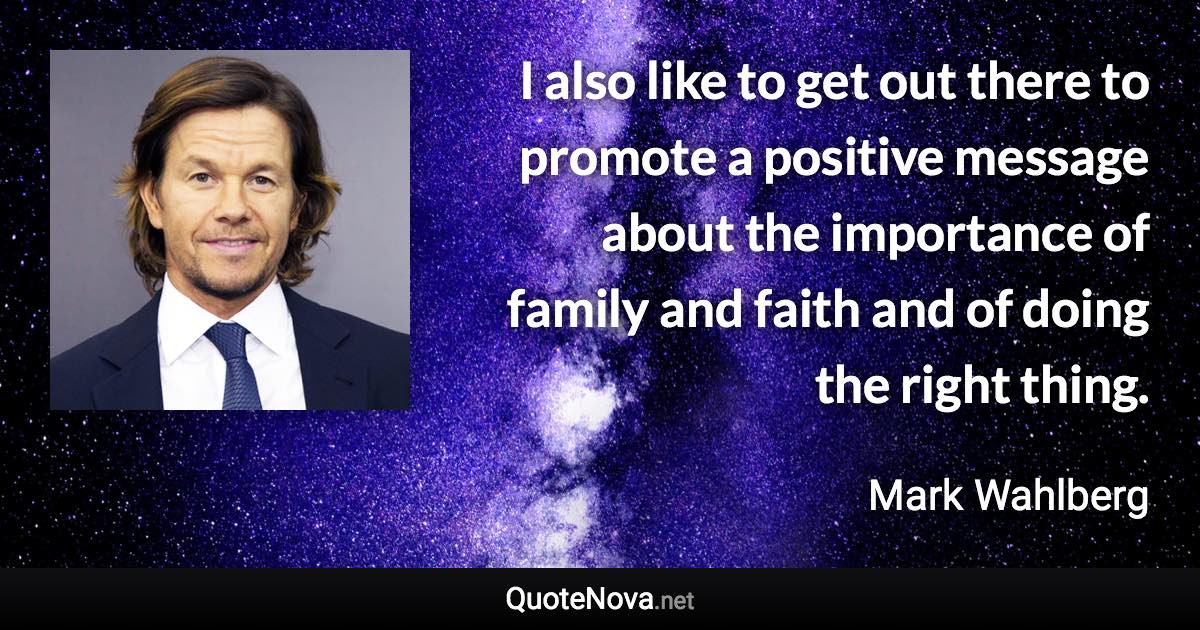 I also like to get out there to promote a positive message about the importance of family and faith and of doing the right thing. - Mark Wahlberg quote