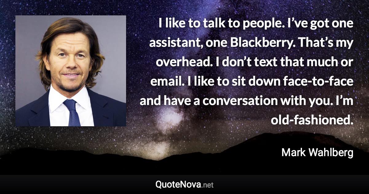 I like to talk to people. I’ve got one assistant, one Blackberry. That’s my overhead. I don’t text that much or email. I like to sit down face-to-face and have a conversation with you. I’m old-fashioned. - Mark Wahlberg quote