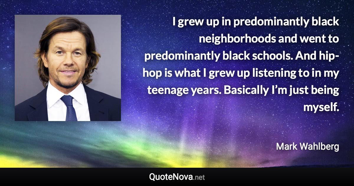 I grew up in predominantly black neighborhoods and went to predominantly black schools. And hip-hop is what I grew up listening to in my teenage years. Basically I’m just being myself. - Mark Wahlberg quote