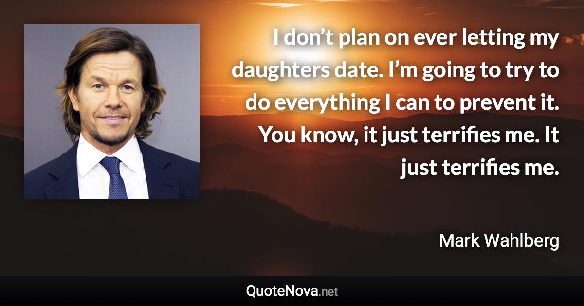 I don’t plan on ever letting my daughters date. I’m going to try to do everything I can to prevent it. You know, it just terrifies me. It just terrifies me. - Mark Wahlberg quote