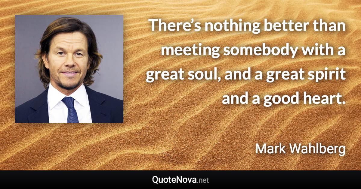 There’s nothing better than meeting somebody with a great soul, and a great spirit and a good heart. - Mark Wahlberg quote