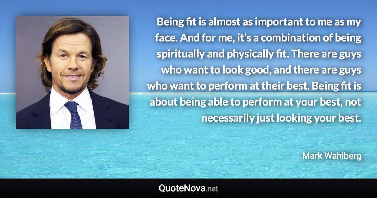 Being fit is almost as important to me as my face. And for me, it’s a combination of being spiritually and physically fit. There are guys who want to look good, and there are guys who want to perform at their best. Being fit is about being able to perform at your best, not necessarily just looking your best. - Mark Wahlberg quote