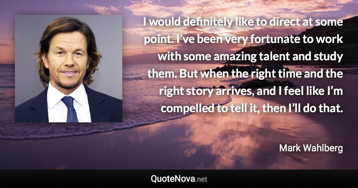 I would definitely like to direct at some point. I’ve been very fortunate to work with some amazing talent and study them. But when the right time and the right story arrives, and I feel like I’m compelled to tell it, then I’ll do that. - Mark Wahlberg quote