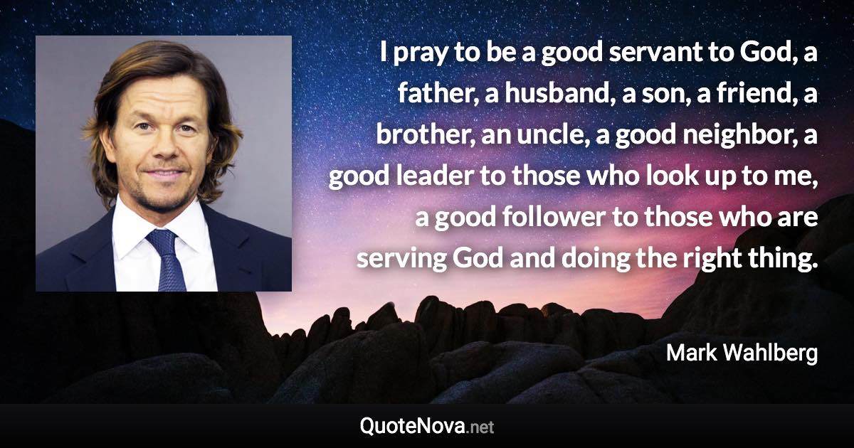 I pray to be a good servant to God, a father, a husband, a son, a friend, a brother, an uncle, a good neighbor, a good leader to those who look up to me, a good follower to those who are serving God and doing the right thing. - Mark Wahlberg quote