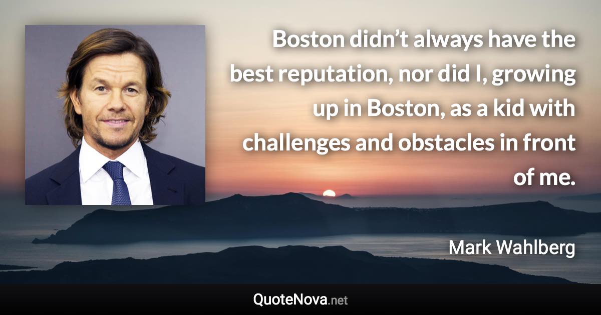 Boston didn’t always have the best reputation, nor did I, growing up in Boston, as a kid with challenges and obstacles in front of me. - Mark Wahlberg quote