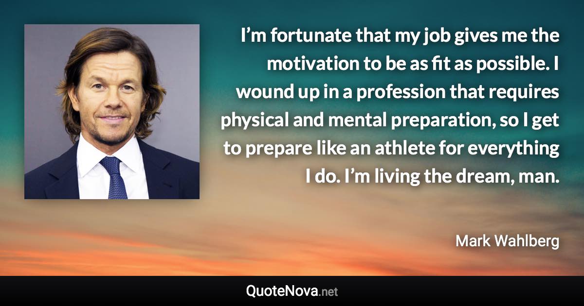 I’m fortunate that my job gives me the motivation to be as fit as possible. I wound up in a profession that requires physical and mental preparation, so I get to prepare like an athlete for everything I do. I’m living the dream, man. - Mark Wahlberg quote