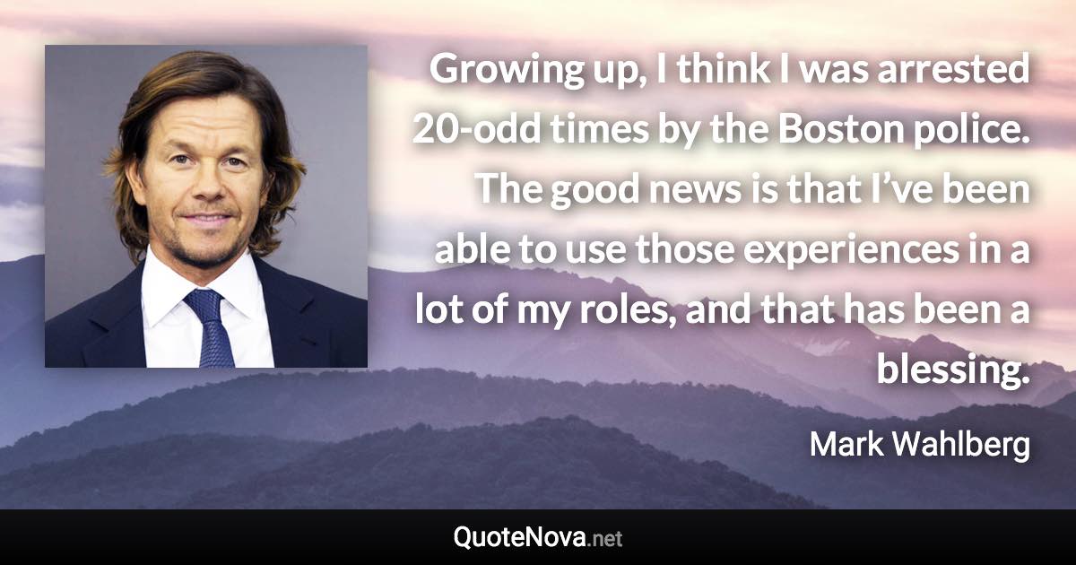 Growing up, I think I was arrested 20-odd times by the Boston police. The good news is that I’ve been able to use those experiences in a lot of my roles, and that has been a blessing. - Mark Wahlberg quote