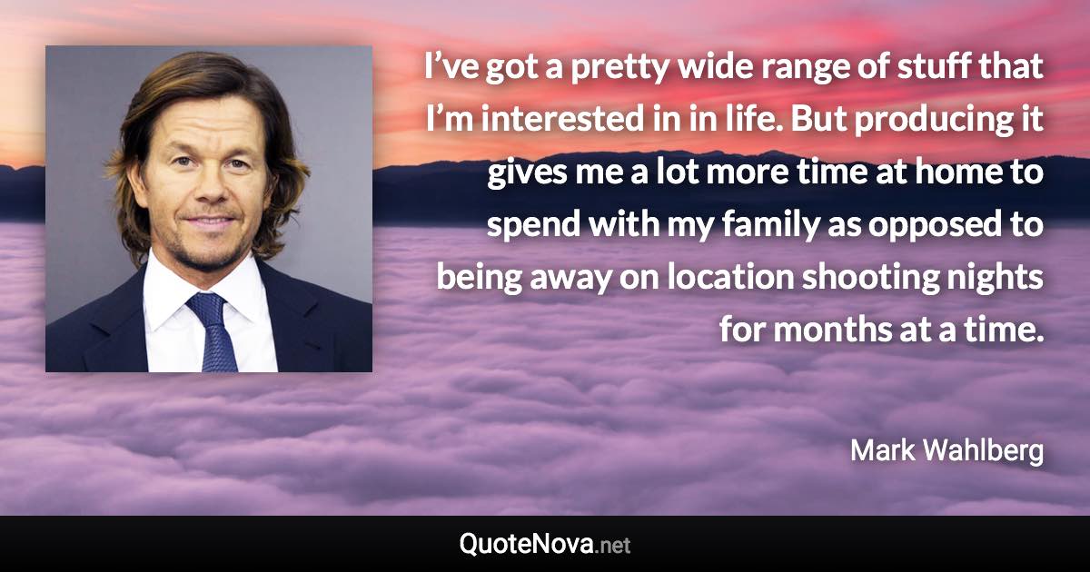 I’ve got a pretty wide range of stuff that I’m interested in in life. But producing it gives me a lot more time at home to spend with my family as opposed to being away on location shooting nights for months at a time. - Mark Wahlberg quote