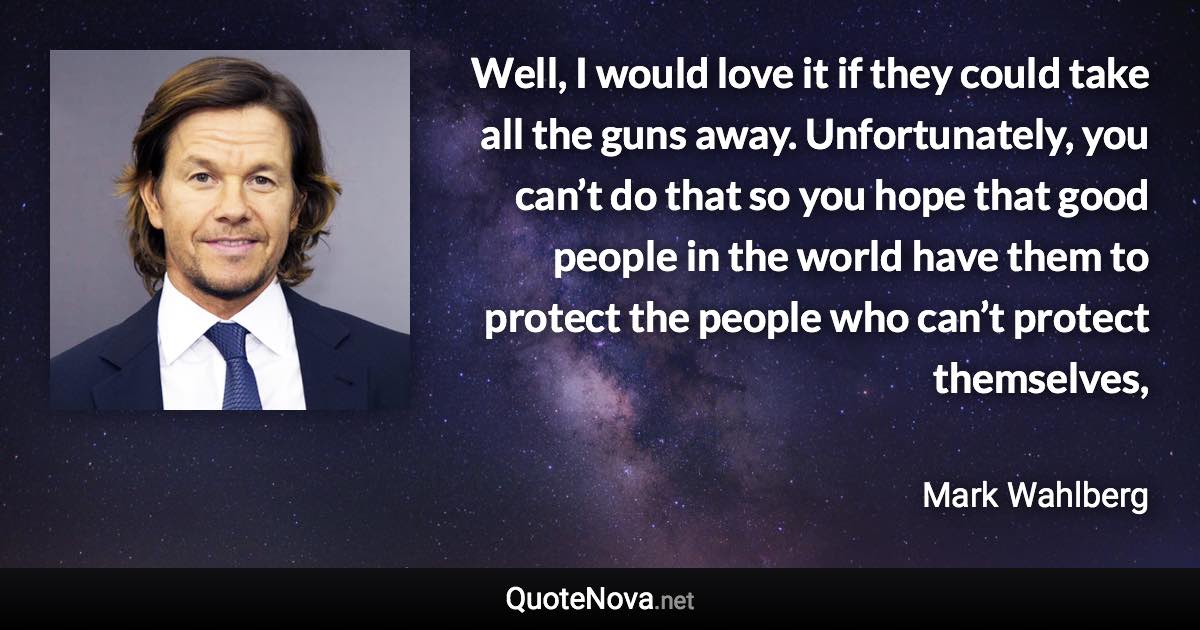 Well, I would love it if they could take all the guns away. Unfortunately, you can’t do that so you hope that good people in the world have them to protect the people who can’t protect themselves, - Mark Wahlberg quote