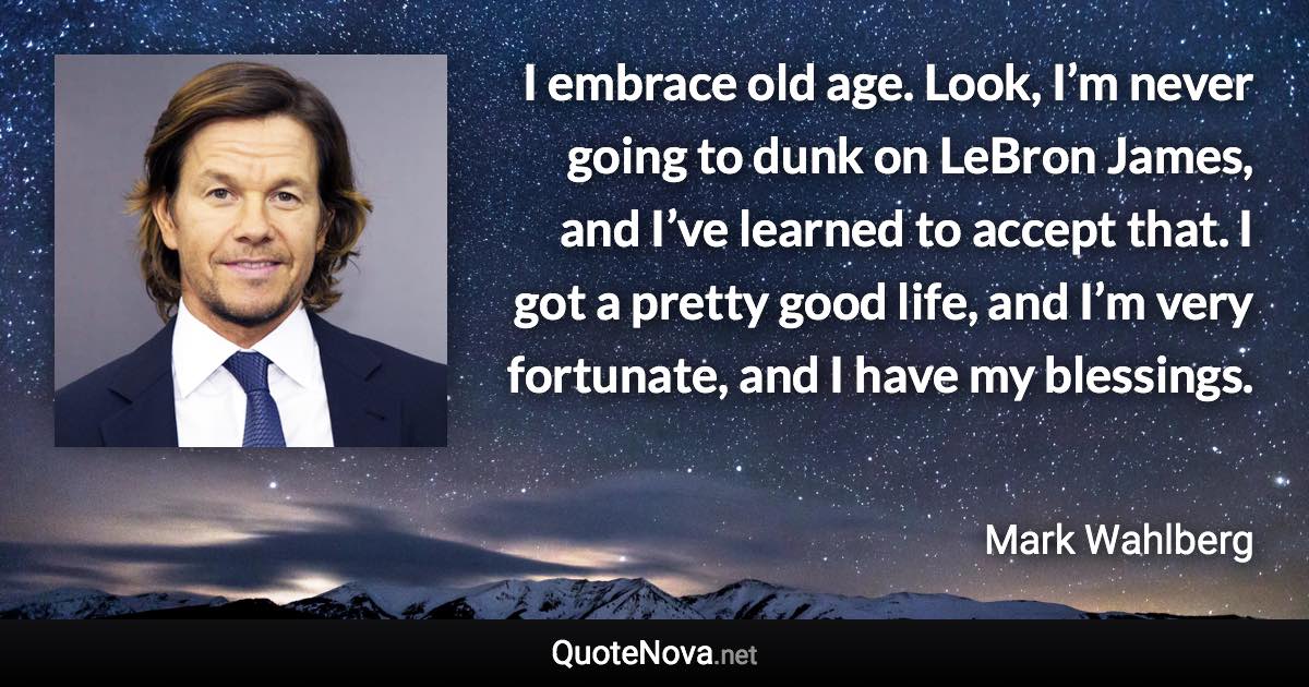 I embrace old age. Look, I’m never going to dunk on LeBron James, and I’ve learned to accept that. I got a pretty good life, and I’m very fortunate, and I have my blessings. - Mark Wahlberg quote