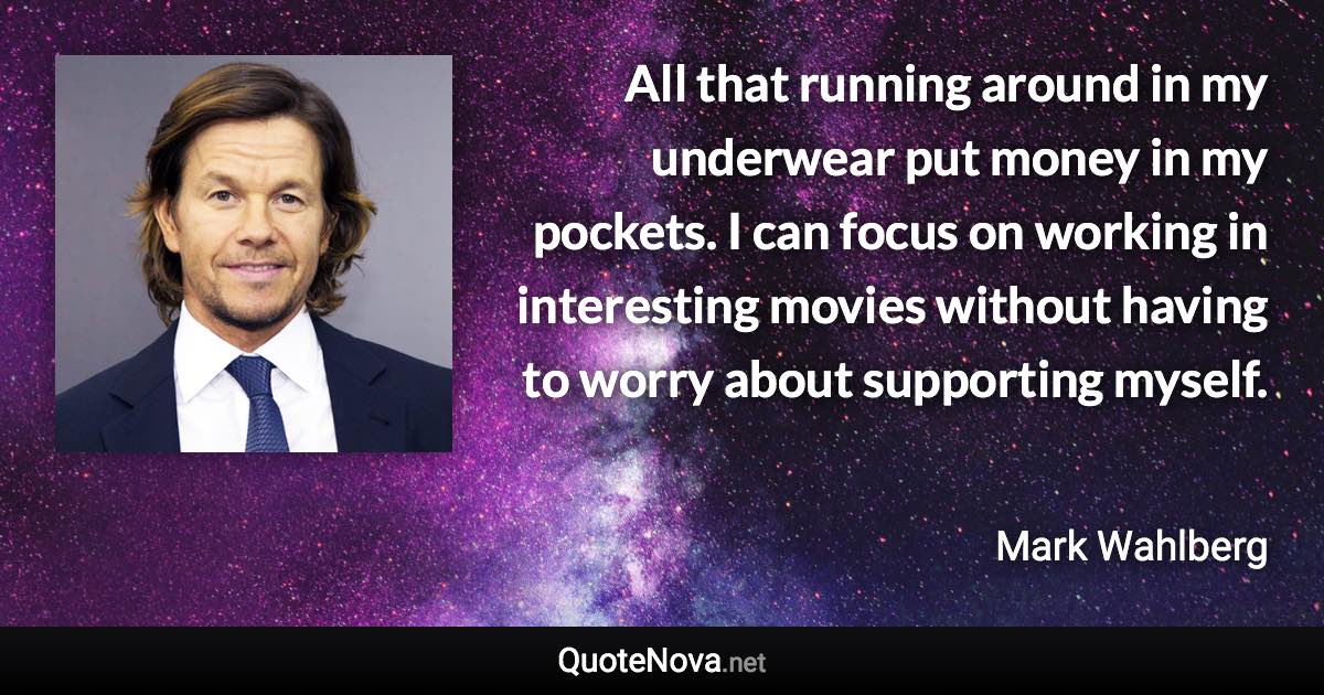 All that running around in my underwear put money in my pockets. I can focus on working in interesting movies without having to worry about supporting myself. - Mark Wahlberg quote