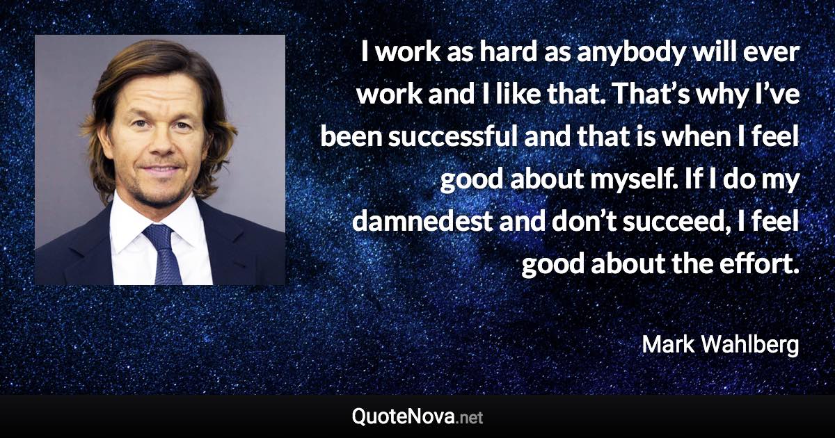 I work as hard as anybody will ever work and I like that. That’s why I’ve been successful and that is when I feel good about myself. If I do my damnedest and don’t succeed, I feel good about the effort. - Mark Wahlberg quote