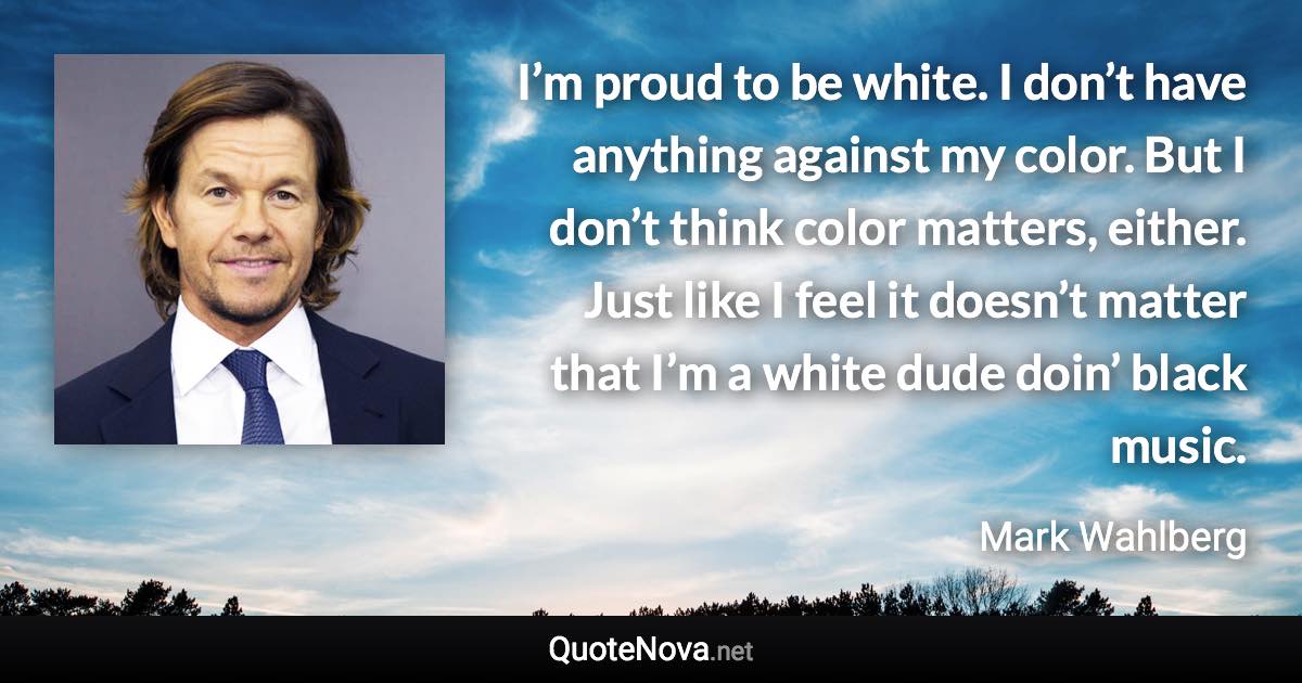 I’m proud to be white. I don’t have anything against my color. But I don’t think color matters, either. Just like I feel it doesn’t matter that I’m a white dude doin’ black music. - Mark Wahlberg quote