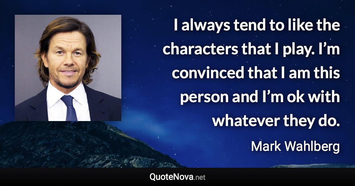 I always tend to like the characters that I play. I’m convinced that I am this person and I’m ok with whatever they do. - Mark Wahlberg quote