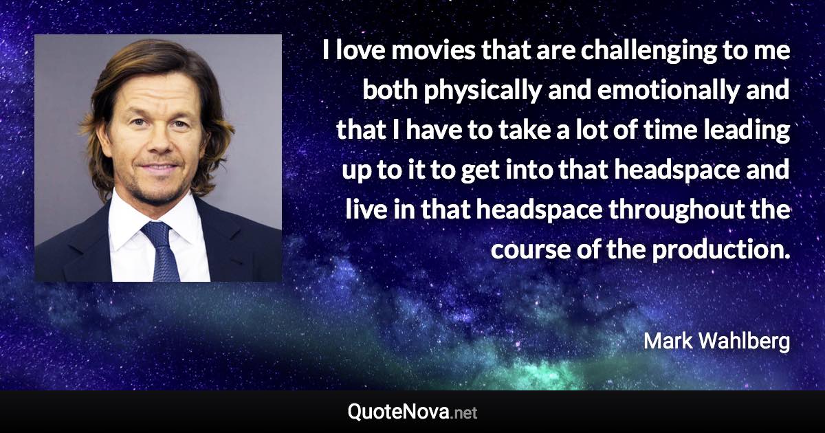 I love movies that are challenging to me both physically and emotionally and that I have to take a lot of time leading up to it to get into that headspace and live in that headspace throughout the course of the production. - Mark Wahlberg quote