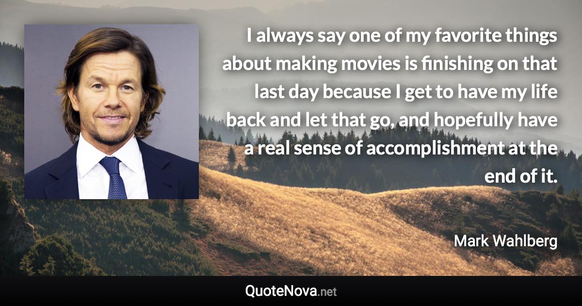 I always say one of my favorite things about making movies is finishing on that last day because I get to have my life back and let that go, and hopefully have a real sense of accomplishment at the end of it. - Mark Wahlberg quote