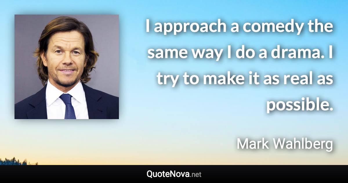 I approach a comedy the same way I do a drama. I try to make it as real as possible. - Mark Wahlberg quote