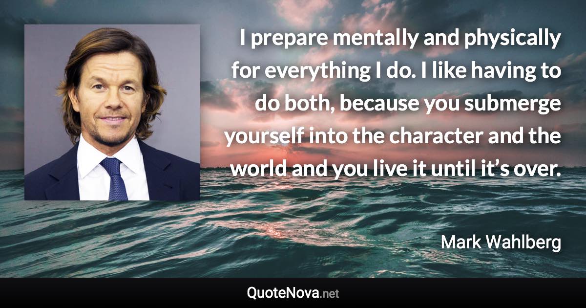I prepare mentally and physically for everything I do. I like having to do both, because you submerge yourself into the character and the world and you live it until it’s over. - Mark Wahlberg quote