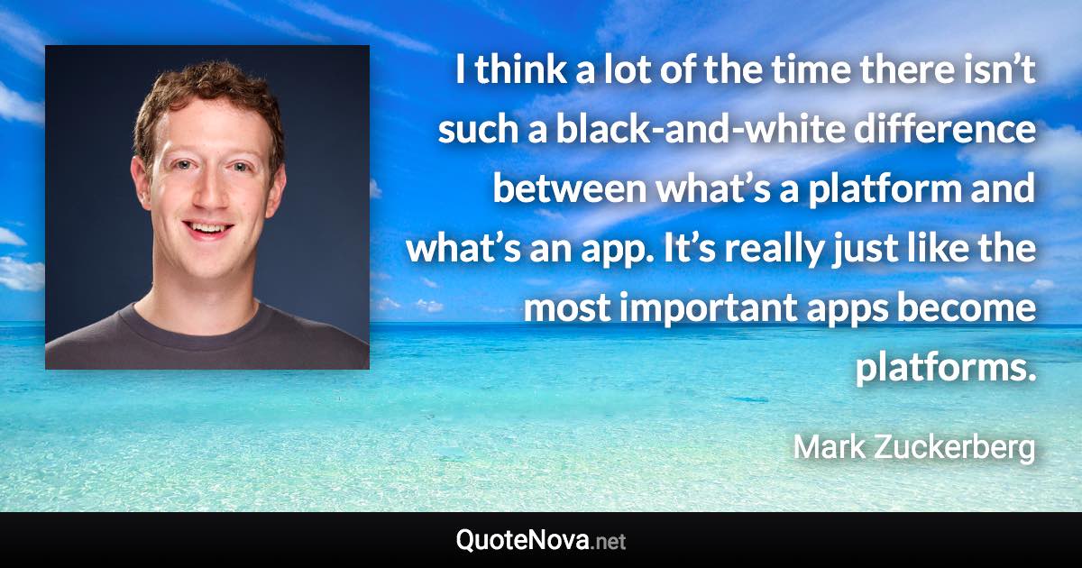 I think a lot of the time there isn’t such a black-and-white difference between what’s a platform and what’s an app. It’s really just like the most important apps become platforms. - Mark Zuckerberg quote