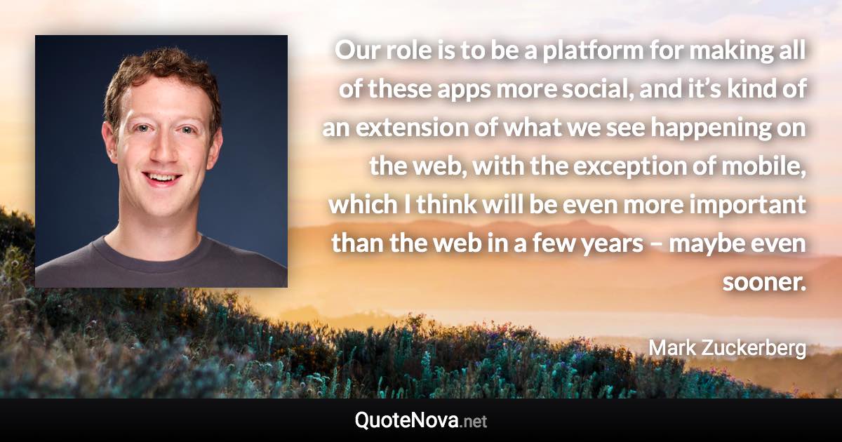 Our role is to be a platform for making all of these apps more social, and it’s kind of an extension of what we see happening on the web, with the exception of mobile, which I think will be even more important than the web in a few years – maybe even sooner. - Mark Zuckerberg quote