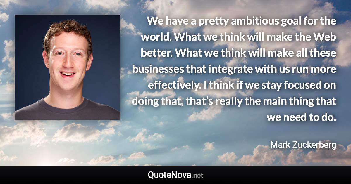 We have a pretty ambitious goal for the world. What we think will make the Web better. What we think will make all these businesses that integrate with us run more effectively. I think if we stay focused on doing that, that’s really the main thing that we need to do. - Mark Zuckerberg quote