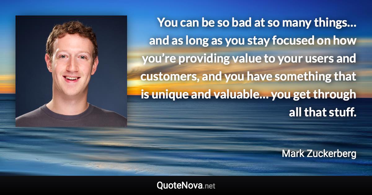 You can be so bad at so many things… and as long as you stay focused on how you’re providing value to your users and customers, and you have something that is unique and valuable… you get through all that stuff. - Mark Zuckerberg quote