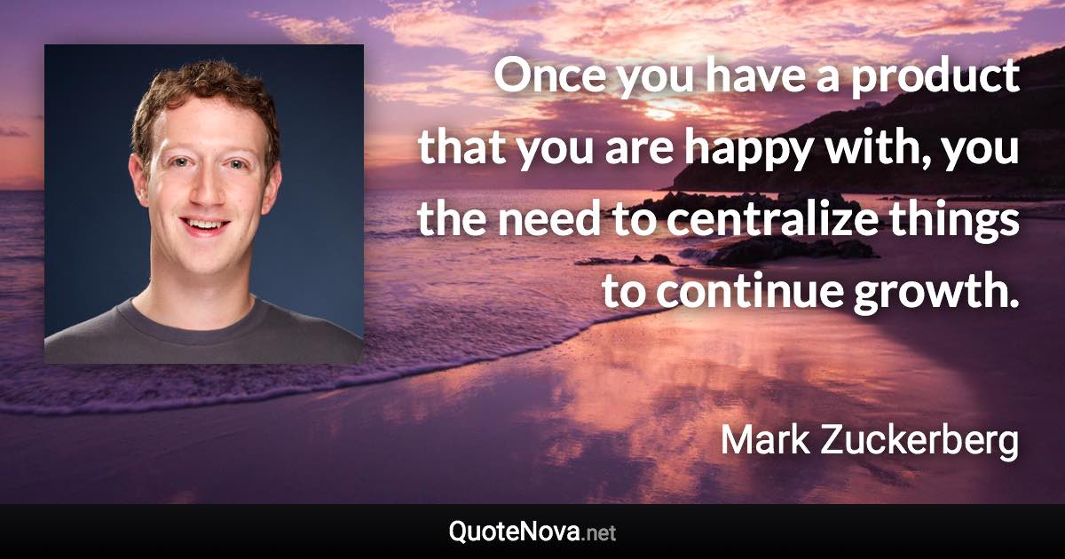 Once you have a product that you are happy with, you the need to centralize things to continue growth. - Mark Zuckerberg quote