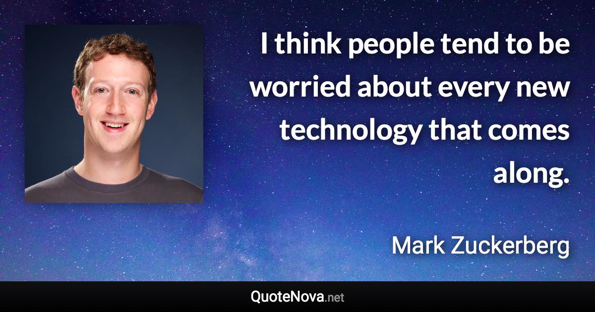 I think people tend to be worried about every new technology that comes along. - Mark Zuckerberg quote