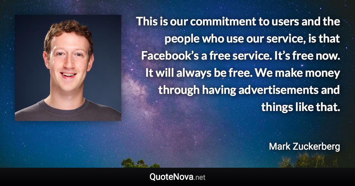 This is our commitment to users and the people who use our service, is that Facebook’s a free service. It’s free now. It will always be free. We make money through having advertisements and things like that. - Mark Zuckerberg quote