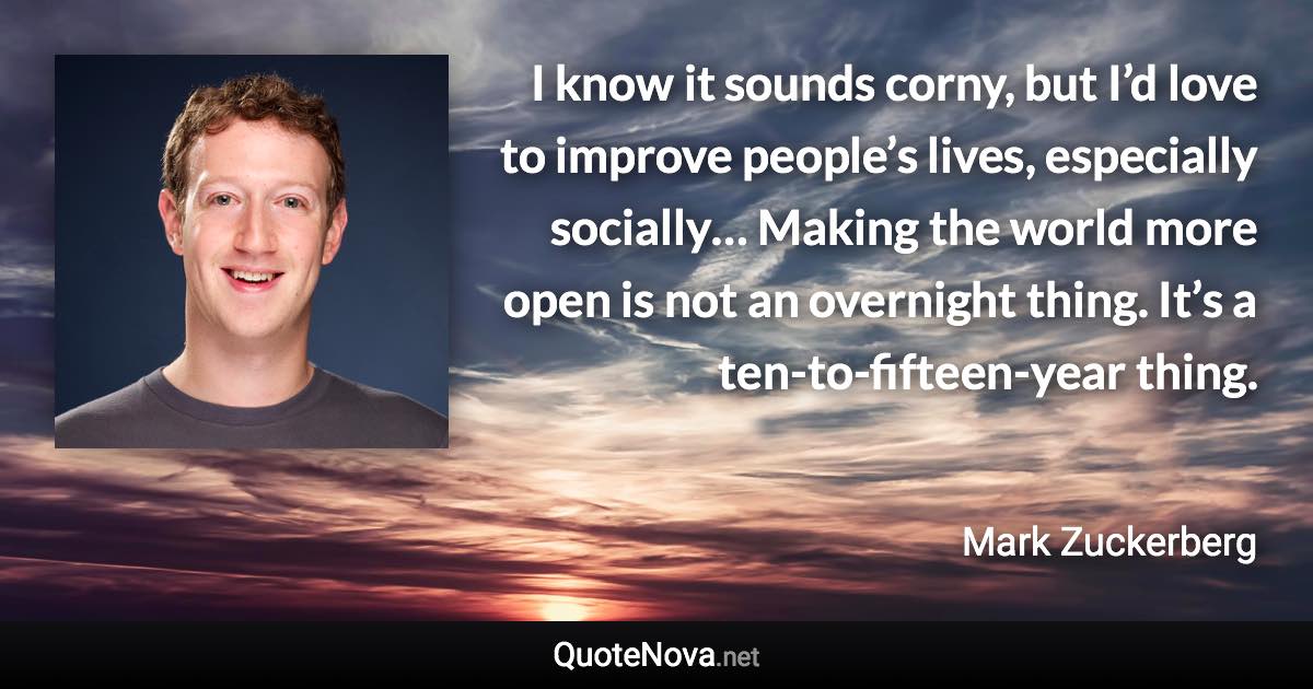 I know it sounds corny, but I’d love to improve people’s lives, especially socially… Making the world more open is not an overnight thing. It’s a ten-to-fifteen-year thing. - Mark Zuckerberg quote